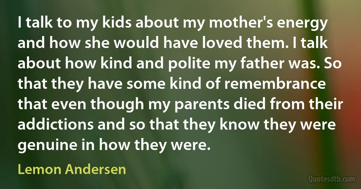 I talk to my kids about my mother's energy and how she would have loved them. I talk about how kind and polite my father was. So that they have some kind of remembrance that even though my parents died from their addictions and so that they know they were genuine in how they were. (Lemon Andersen)