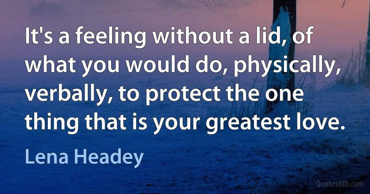 It's a feeling without a lid, of what you would do, physically, verbally, to protect the one thing that is your greatest love. (Lena Headey)