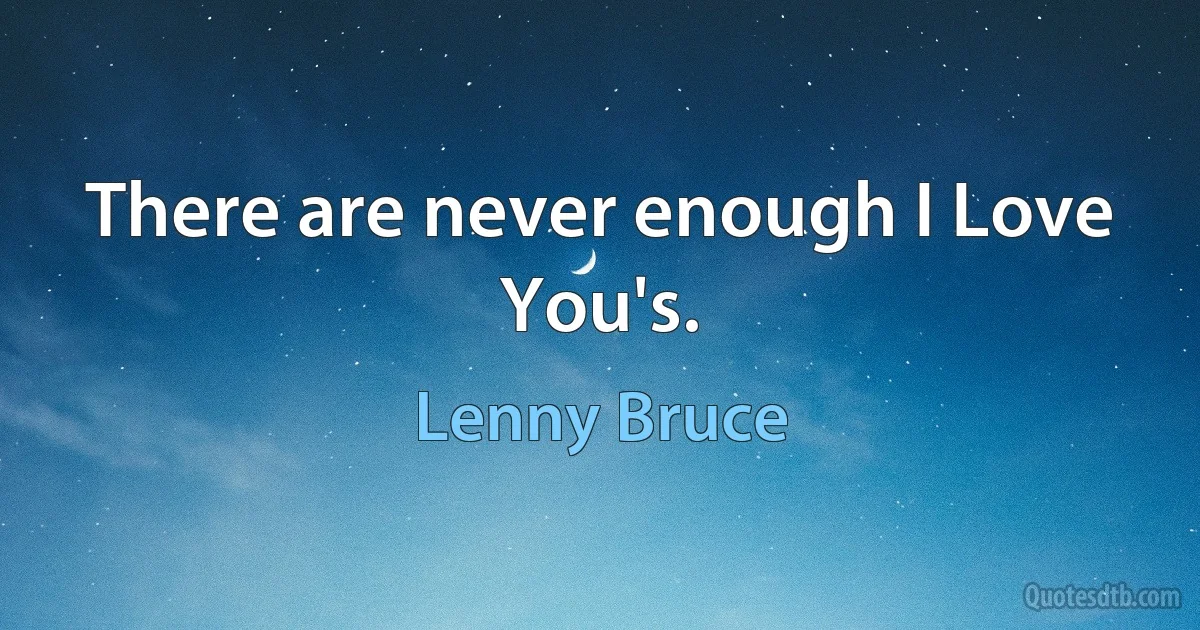 There are never enough I Love You's. (Lenny Bruce)