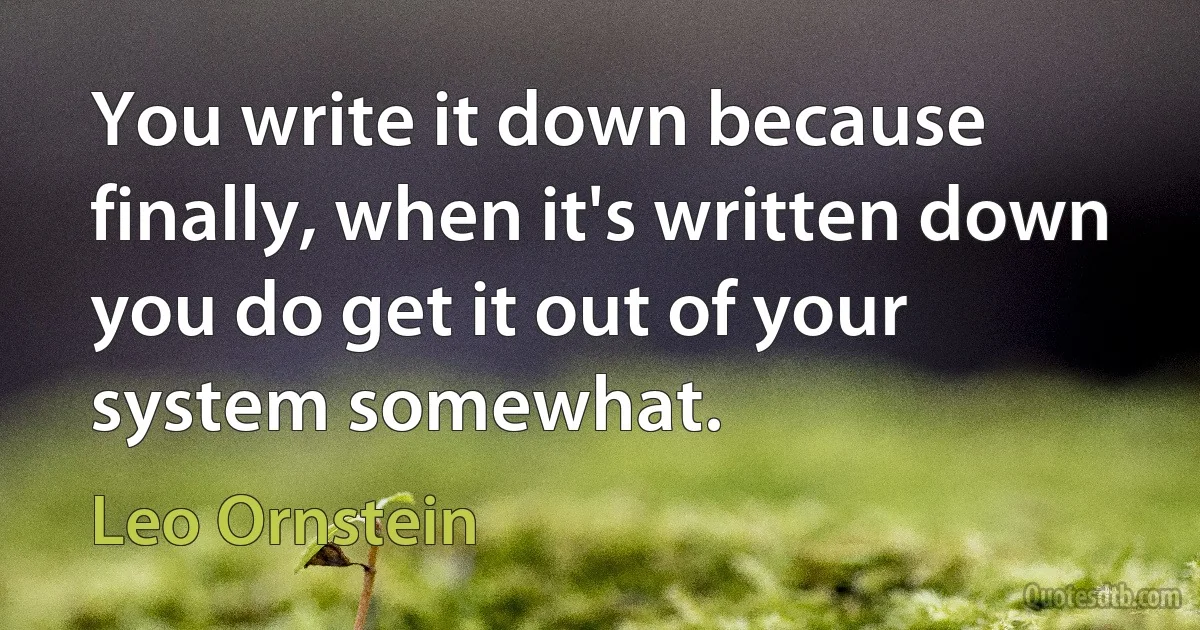 You write it down because finally, when it's written down you do get it out of your system somewhat. (Leo Ornstein)