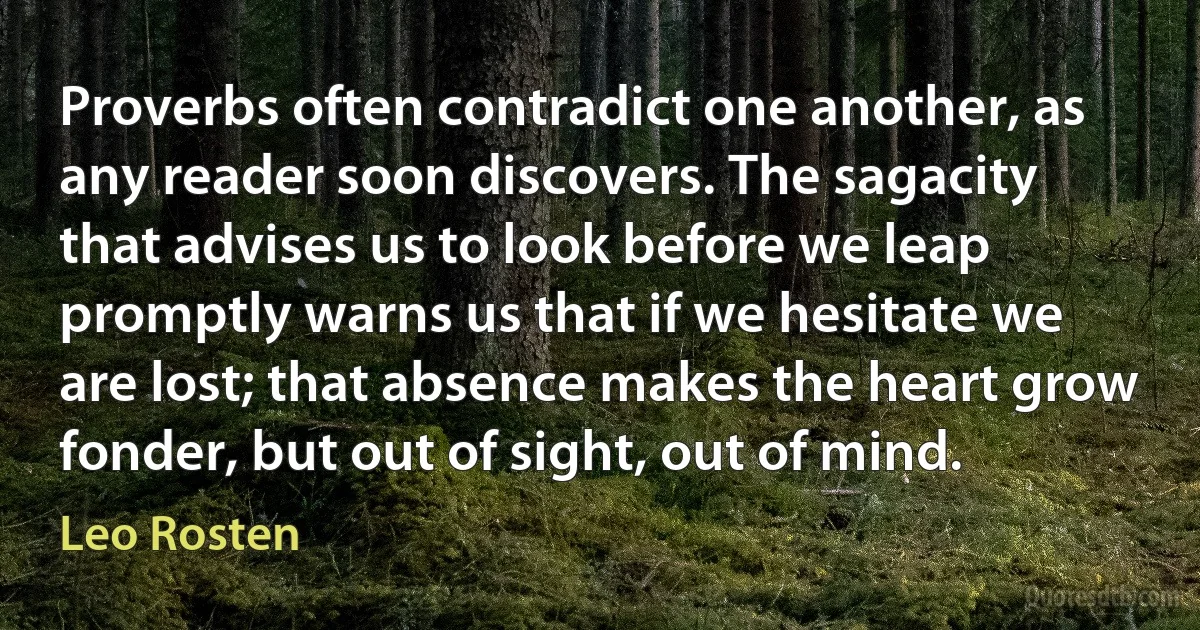 Proverbs often contradict one another, as any reader soon discovers. The sagacity that advises us to look before we leap promptly warns us that if we hesitate we are lost; that absence makes the heart grow fonder, but out of sight, out of mind. (Leo Rosten)