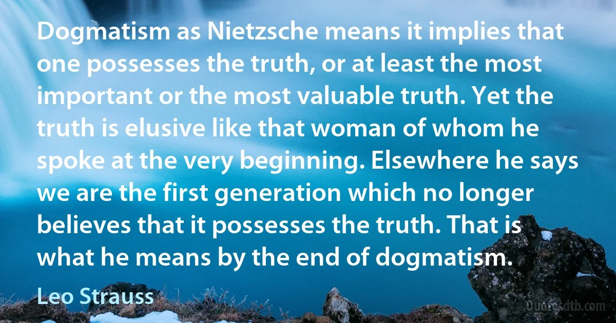 Dogmatism as Nietzsche means it implies that one possesses the truth, or at least the most important or the most valuable truth. Yet the truth is elusive like that woman of whom he spoke at the very beginning. Elsewhere he says we are the first generation which no longer believes that it possesses the truth. That is what he means by the end of dogmatism. (Leo Strauss)