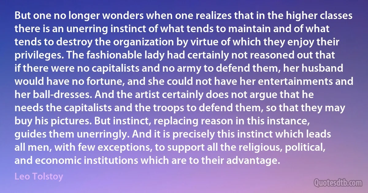 But one no longer wonders when one realizes that in the higher classes there is an unerring instinct of what tends to maintain and of what tends to destroy the organization by virtue of which they enjoy their privileges. The fashionable lady had certainly not reasoned out that if there were no capitalists and no army to defend them, her husband would have no fortune, and she could not have her entertainments and her ball-dresses. And the artist certainly does not argue that he needs the capitalists and the troops to defend them, so that they may buy his pictures. But instinct, replacing reason in this instance, guides them unerringly. And it is precisely this instinct which leads all men, with few exceptions, to support all the religious, political, and economic institutions which are to their advantage. (Leo Tolstoy)