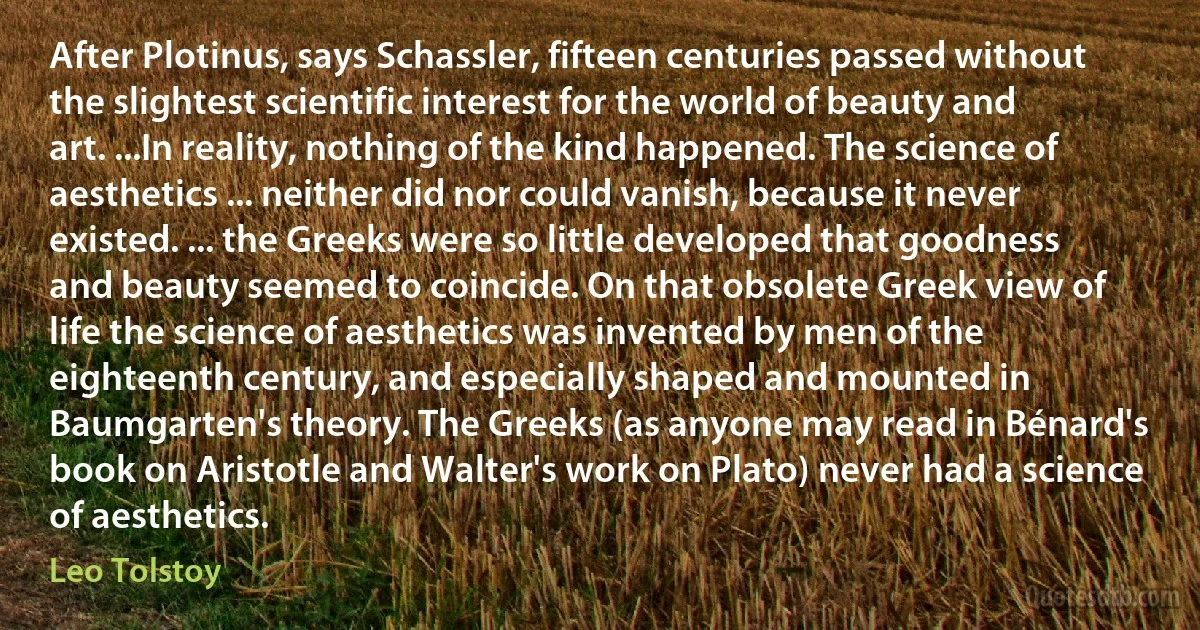 After Plotinus, says Schassler, fifteen centuries passed without the slightest scientific interest for the world of beauty and art. ...In reality, nothing of the kind happened. The science of aesthetics ... neither did nor could vanish, because it never existed. ... the Greeks were so little developed that goodness and beauty seemed to coincide. On that obsolete Greek view of life the science of aesthetics was invented by men of the eighteenth century, and especially shaped and mounted in Baumgarten's theory. The Greeks (as anyone may read in Bénard's book on Aristotle and Walter's work on Plato) never had a science of aesthetics. (Leo Tolstoy)