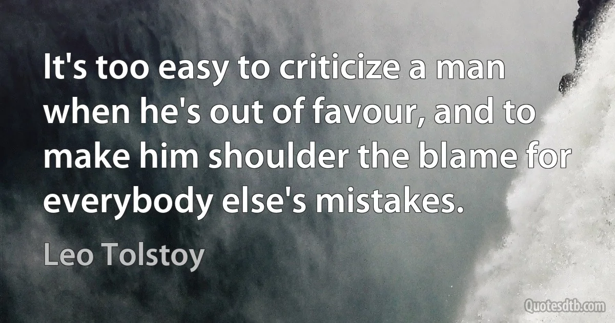 It's too easy to criticize a man when he's out of favour, and to make him shoulder the blame for everybody else's mistakes. (Leo Tolstoy)