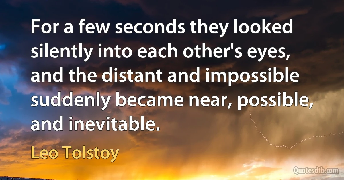 For a few seconds they looked silently into each other's eyes, and the distant and impossible suddenly became near, possible, and inevitable. (Leo Tolstoy)