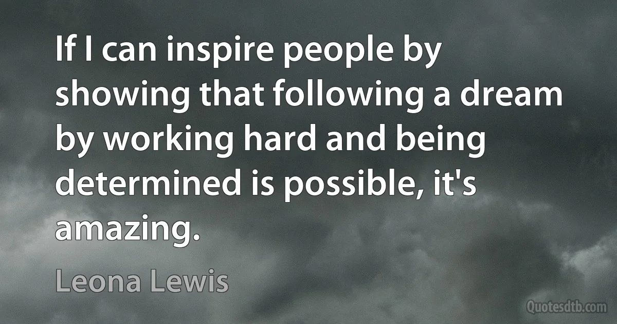 If I can inspire people by showing that following a dream by working hard and being determined is possible, it's amazing. (Leona Lewis)