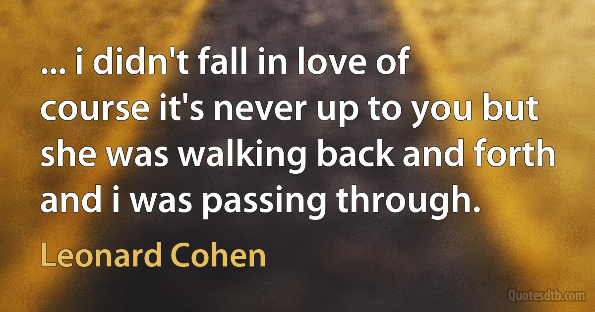 ... i didn't fall in love of course it's never up to you but she was walking back and forth and i was passing through. (Leonard Cohen)