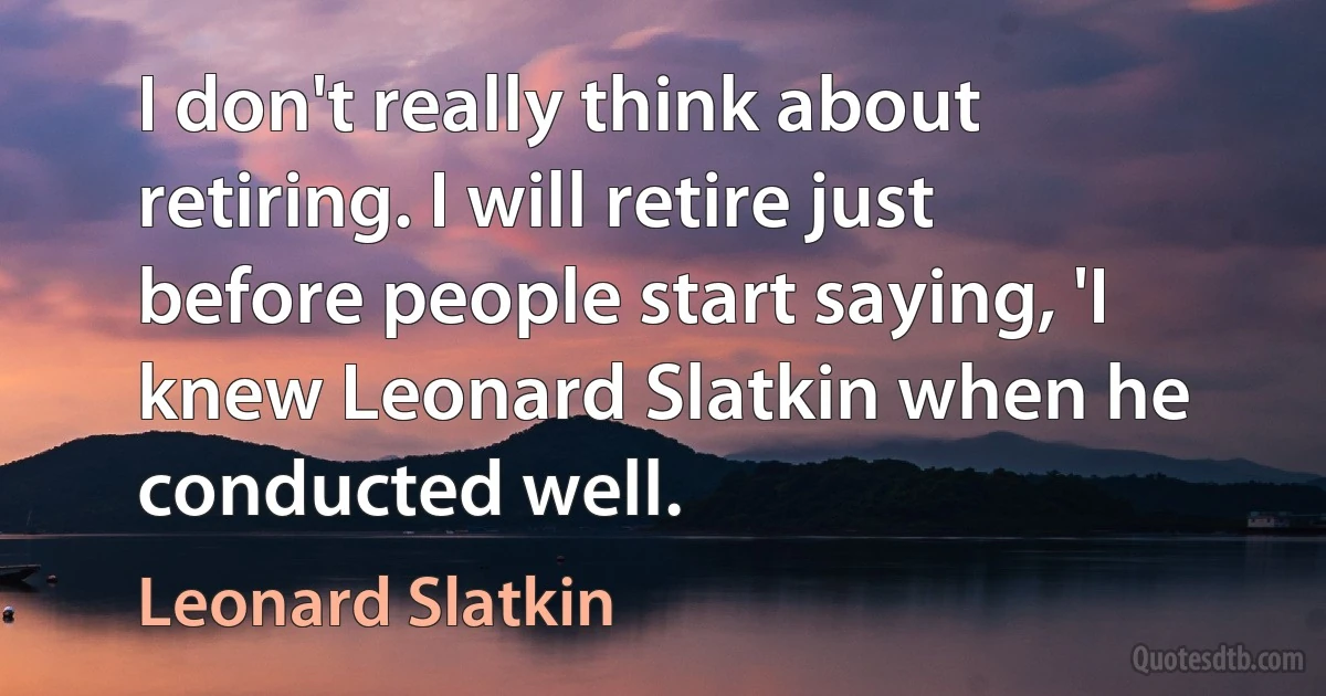 I don't really think about retiring. I will retire just before people start saying, 'I knew Leonard Slatkin when he conducted well. (Leonard Slatkin)