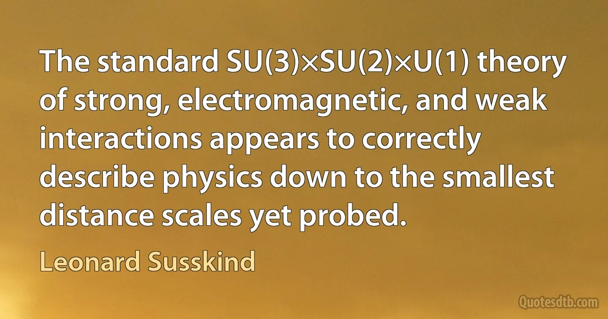 The standard SU(3)×SU(2)×U(1) theory of strong, electromagnetic, and weak interactions appears to correctly describe physics down to the smallest distance scales yet probed. (Leonard Susskind)