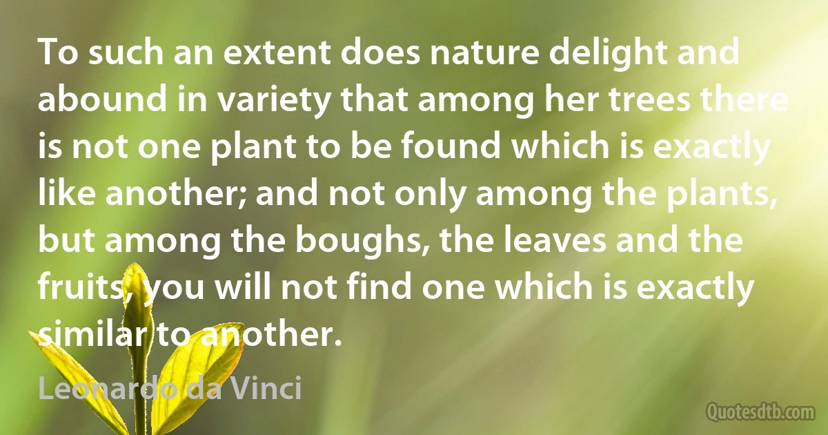 To such an extent does nature delight and abound in variety that among her trees there is not one plant to be found which is exactly like another; and not only among the plants, but among the boughs, the leaves and the fruits, you will not find one which is exactly similar to another. (Leonardo da Vinci)