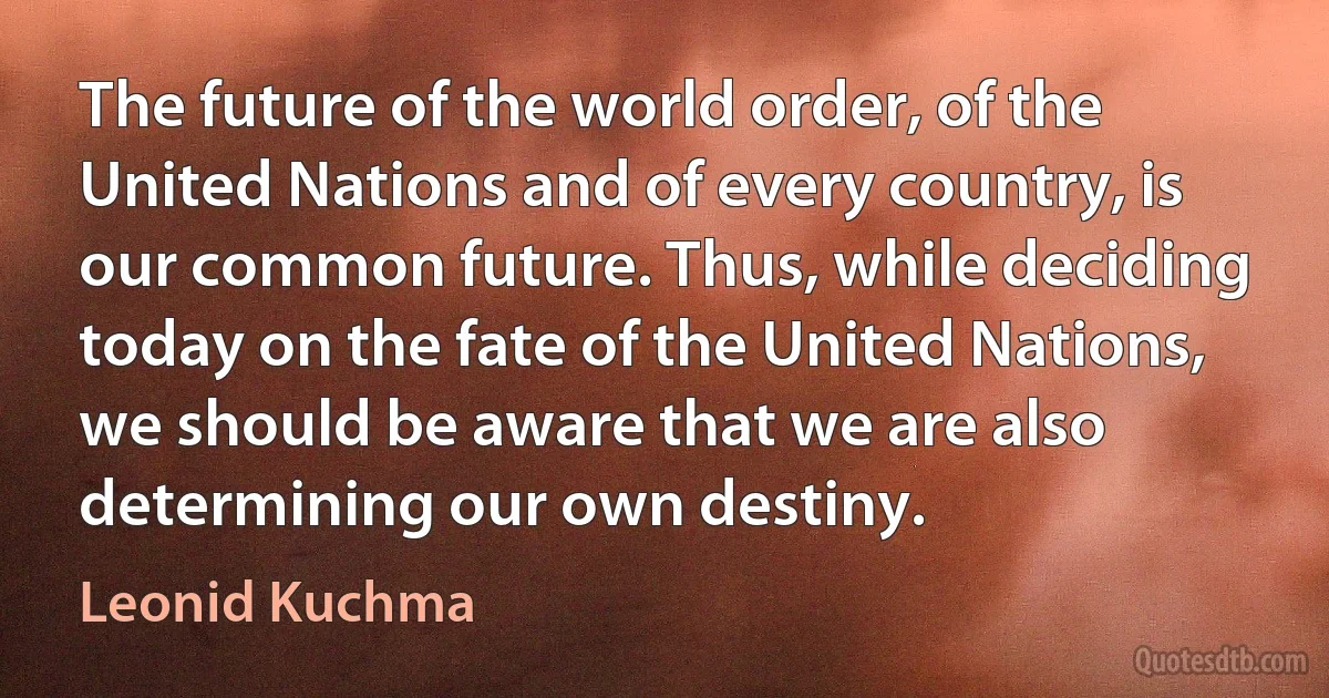 The future of the world order, of the United Nations and of every country, is our common future. Thus, while deciding today on the fate of the United Nations, we should be aware that we are also determining our own destiny. (Leonid Kuchma)