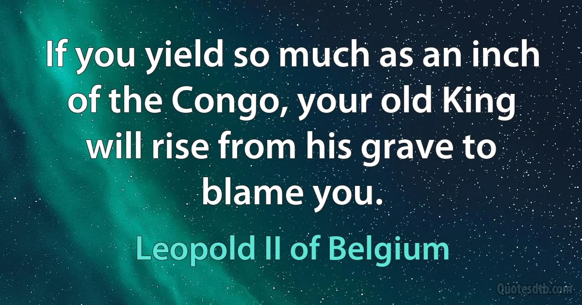 If you yield so much as an inch of the Congo, your old King will rise from his grave to blame you. (Leopold II of Belgium)