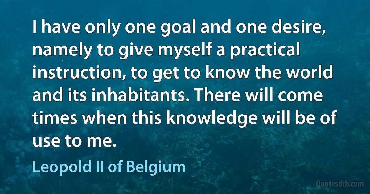 I have only one goal and one desire, namely to give myself a practical instruction, to get to know the world and its inhabitants. There will come times when this knowledge will be of use to me. (Leopold II of Belgium)