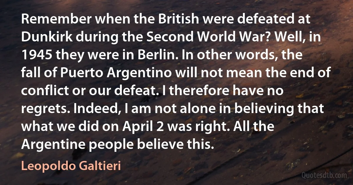 Remember when the British were defeated at Dunkirk during the Second World War? Well, in 1945 they were in Berlin. In other words, the fall of Puerto Argentino will not mean the end of conflict or our defeat. I therefore have no regrets. Indeed, I am not alone in believing that what we did on April 2 was right. All the Argentine people believe this. (Leopoldo Galtieri)