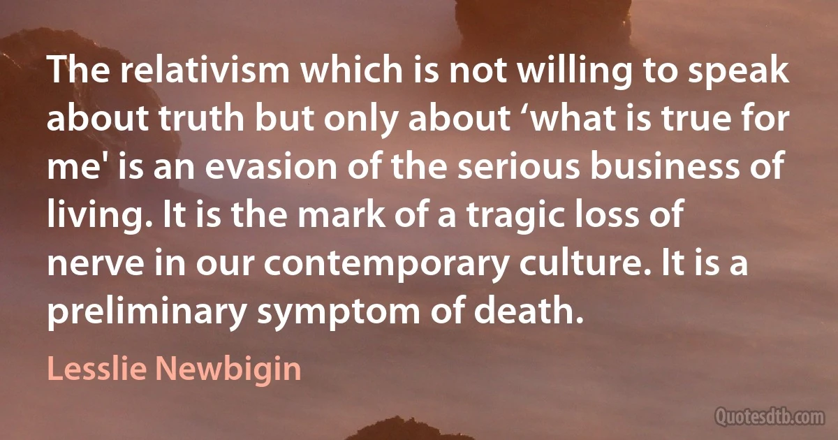 The relativism which is not willing to speak about truth but only about ‘what is true for me' is an evasion of the serious business of living. It is the mark of a tragic loss of nerve in our contemporary culture. It is a preliminary symptom of death. (Lesslie Newbigin)