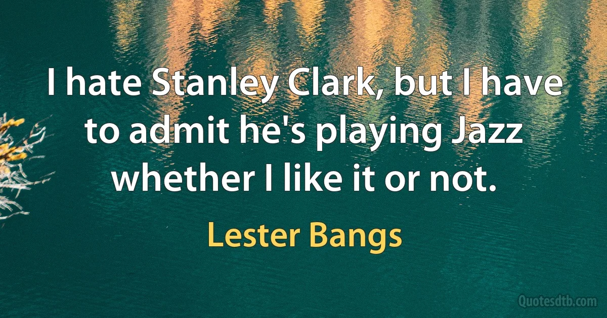 I hate Stanley Clark, but I have to admit he's playing Jazz whether I like it or not. (Lester Bangs)