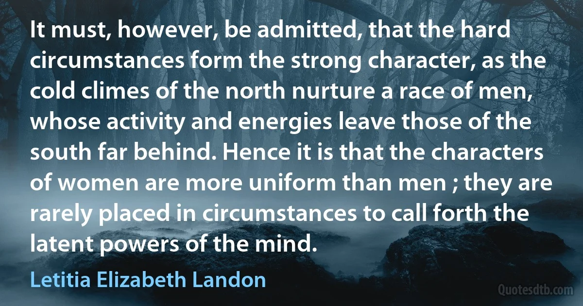 It must, however, be admitted, that the hard circumstances form the strong character, as the cold climes of the north nurture a race of men, whose activity and energies leave those of the south far behind. Hence it is that the characters of women are more uniform than men ; they are rarely placed in circumstances to call forth the latent powers of the mind. (Letitia Elizabeth Landon)