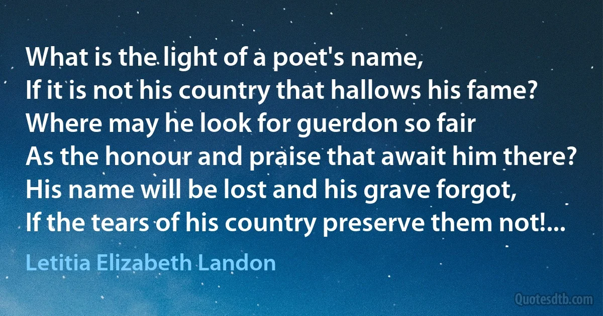 What is the light of a poet's name,
If it is not his country that hallows his fame?
Where may he look for guerdon so fair
As the honour and praise that await him there?
His name will be lost and his grave forgot,
If the tears of his country preserve them not!... (Letitia Elizabeth Landon)