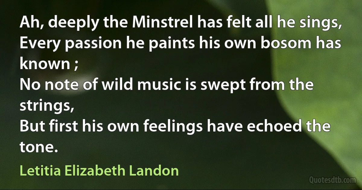 Ah, deeply the Minstrel has felt all he sings,
Every passion he paints his own bosom has known ;
No note of wild music is swept from the strings,
But first his own feelings have echoed the tone. (Letitia Elizabeth Landon)