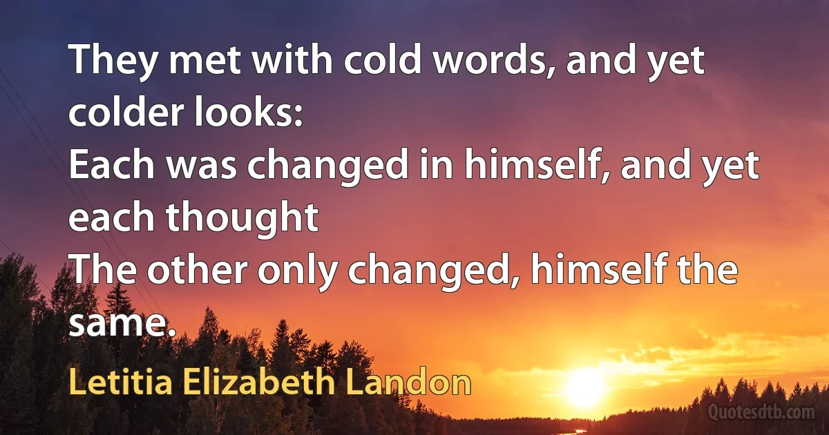 They met with cold words, and yet colder looks:
Each was changed in himself, and yet each thought
The other only changed, himself the same. (Letitia Elizabeth Landon)