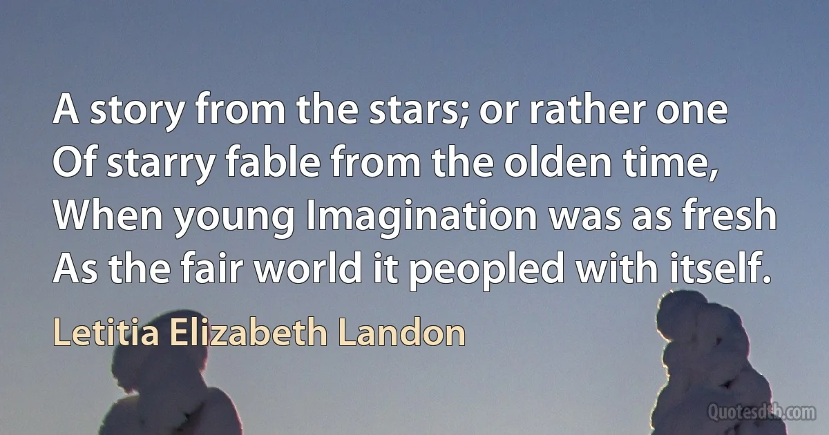 A story from the stars; or rather one
Of starry fable from the olden time,
When young Imagination was as fresh
As the fair world it peopled with itself. (Letitia Elizabeth Landon)