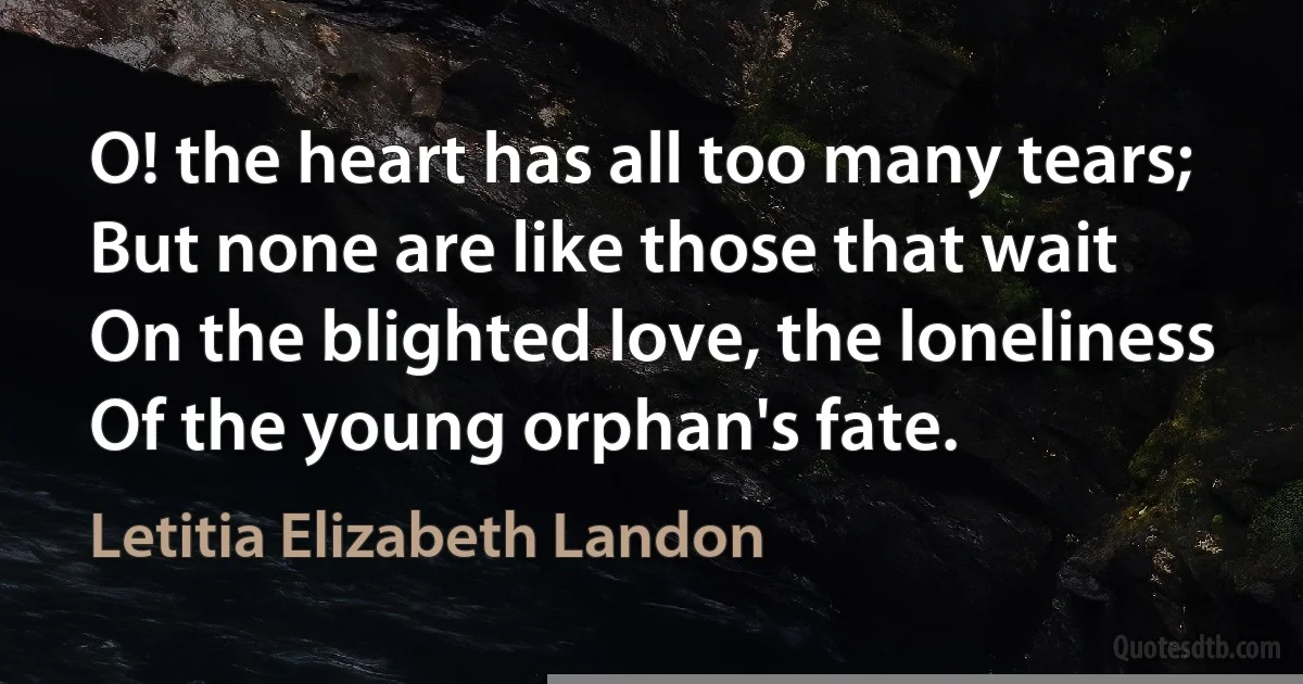 O! the heart has all too many tears;
But none are like those that wait
On the blighted love, the loneliness
Of the young orphan's fate. (Letitia Elizabeth Landon)