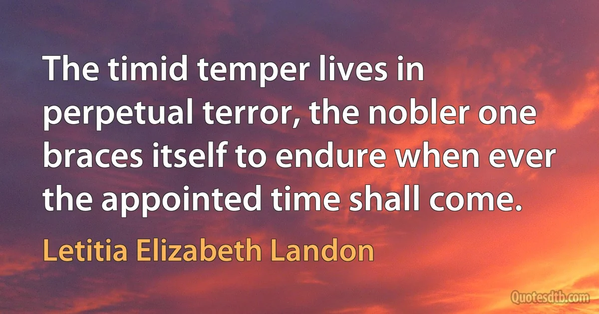 The timid temper lives in perpetual terror, the nobler one braces itself to endure when ever the appointed time shall come. (Letitia Elizabeth Landon)