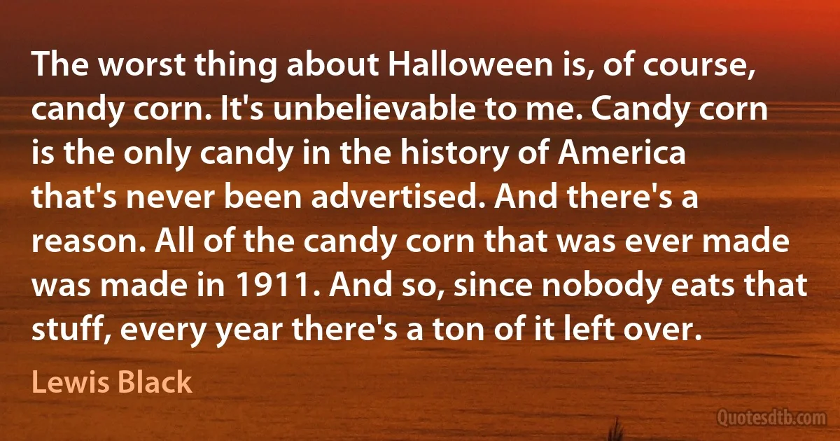 The worst thing about Halloween is, of course, candy corn. It's unbelievable to me. Candy corn is the only candy in the history of America that's never been advertised. And there's a reason. All of the candy corn that was ever made was made in 1911. And so, since nobody eats that stuff, every year there's a ton of it left over. (Lewis Black)