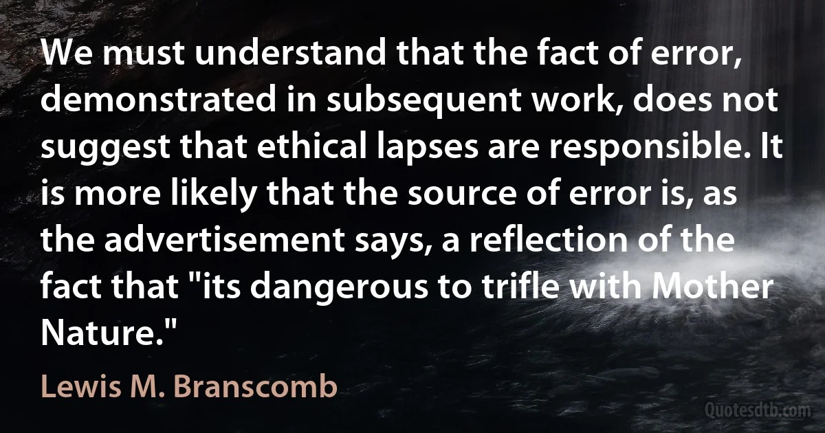 We must understand that the fact of error, demonstrated in subsequent work, does not suggest that ethical lapses are responsible. It is more likely that the source of error is, as the advertisement says, a reflection of the fact that "its dangerous to trifle with Mother Nature." (Lewis M. Branscomb)