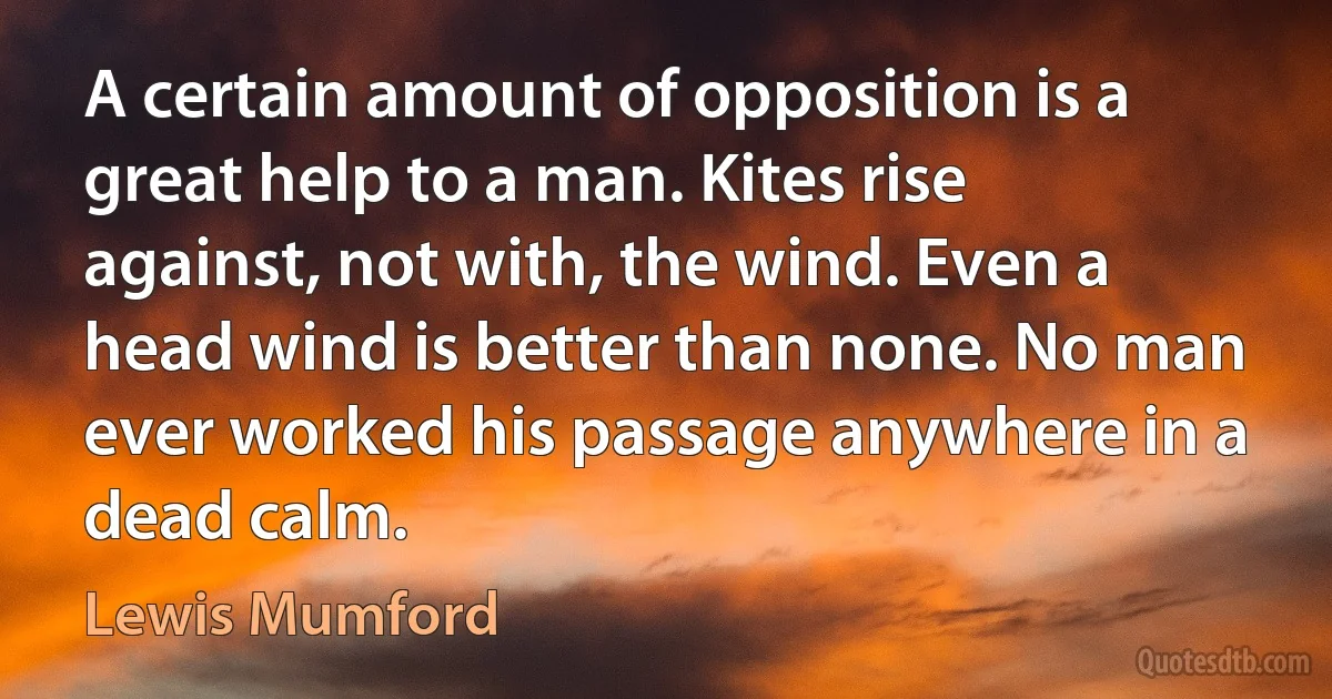 A certain amount of opposition is a great help to a man. Kites rise against, not with, the wind. Even a head wind is better than none. No man ever worked his passage anywhere in a dead calm. (Lewis Mumford)