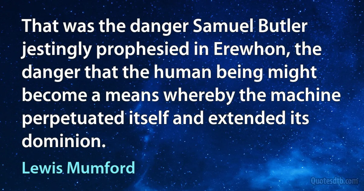 That was the danger Samuel Butler jestingly prophesied in Erewhon, the danger that the human being might become a means whereby the machine perpetuated itself and extended its dominion. (Lewis Mumford)