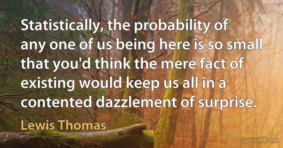 Statistically, the probability of any one of us being here is so small that you'd think the mere fact of existing would keep us all in a contented dazzlement of surprise. (Lewis Thomas)