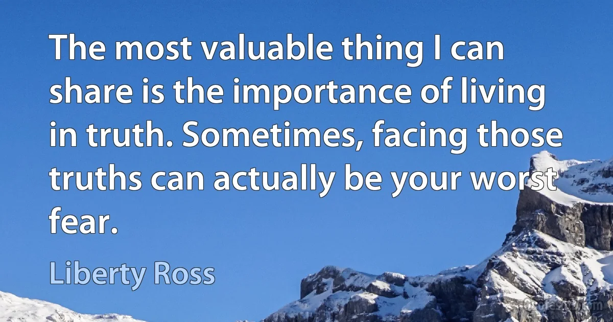 The most valuable thing I can share is the importance of living in truth. Sometimes, facing those truths can actually be your worst fear. (Liberty Ross)