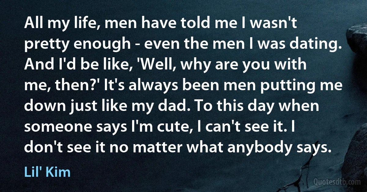 All my life, men have told me I wasn't pretty enough - even the men I was dating. And I'd be like, 'Well, why are you with me, then?' It's always been men putting me down just like my dad. To this day when someone says I'm cute, I can't see it. I don't see it no matter what anybody says. (Lil' Kim)