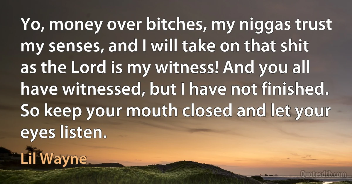 Yo, money over bitches, my niggas trust my senses, and I will take on that shit as the Lord is my witness! And you all have witnessed, but I have not finished. So keep your mouth closed and let your eyes listen. (Lil Wayne)