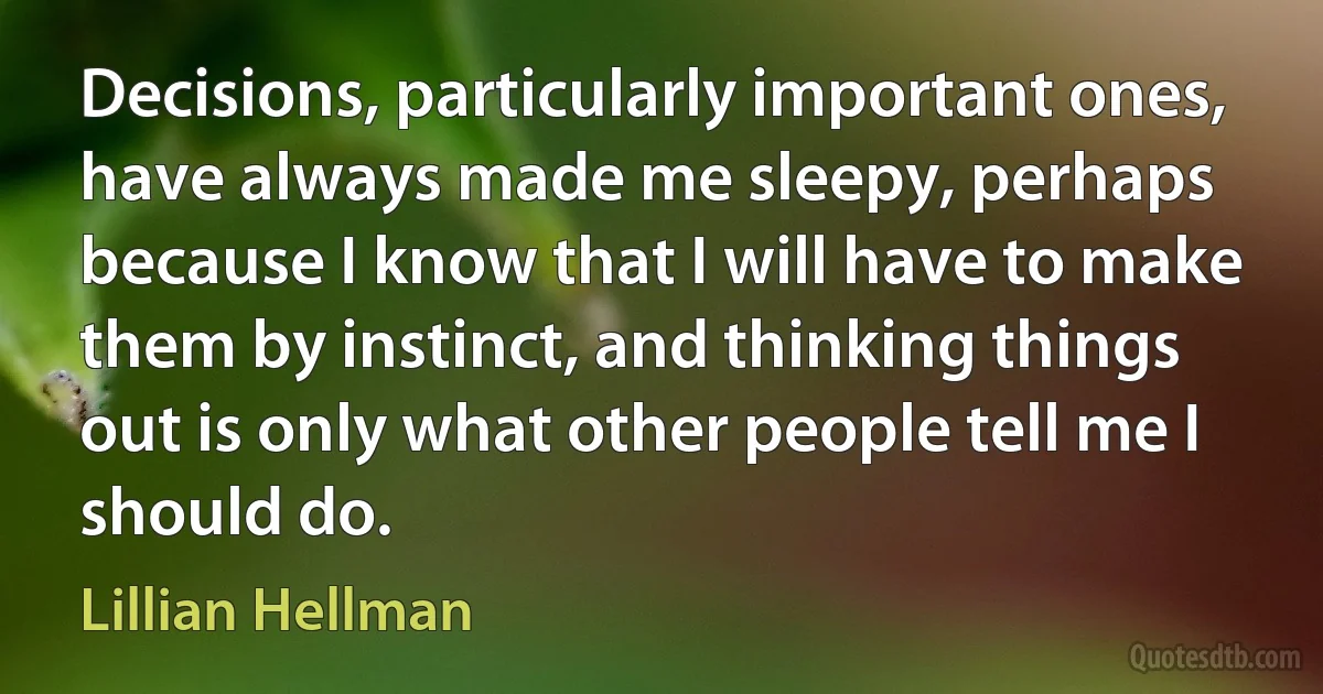 Decisions, particularly important ones, have always made me sleepy, perhaps because I know that I will have to make them by instinct, and thinking things out is only what other people tell me I should do. (Lillian Hellman)