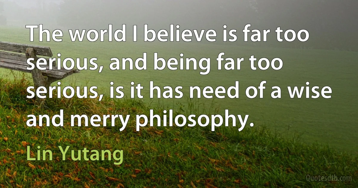 The world I believe is far too serious, and being far too serious, is it has need of a wise and merry philosophy. (Lin Yutang)