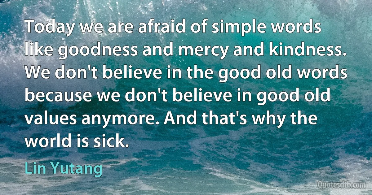 Today we are afraid of simple words like goodness and mercy and kindness. We don't believe in the good old words because we don't believe in good old values anymore. And that's why the world is sick. (Lin Yutang)