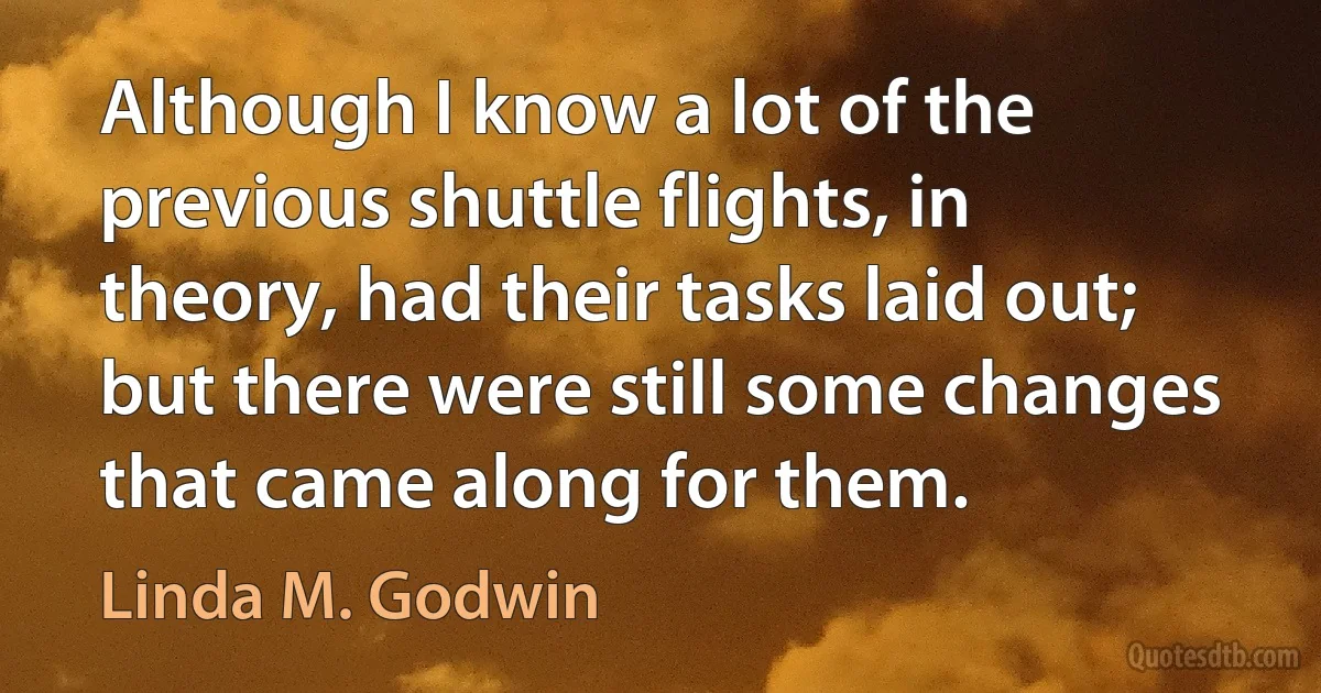 Although I know a lot of the previous shuttle flights, in theory, had their tasks laid out; but there were still some changes that came along for them. (Linda M. Godwin)