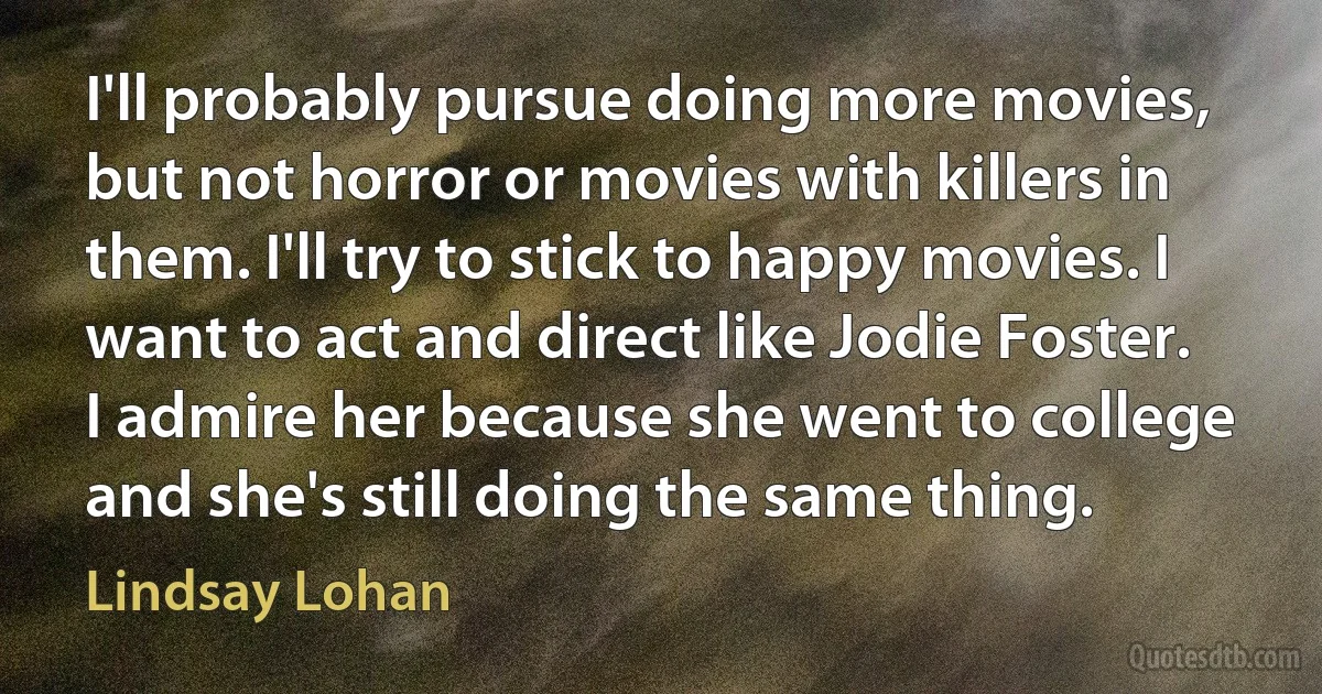 I'll probably pursue doing more movies, but not horror or movies with killers in them. I'll try to stick to happy movies. I want to act and direct like Jodie Foster. I admire her because she went to college and she's still doing the same thing. (Lindsay Lohan)