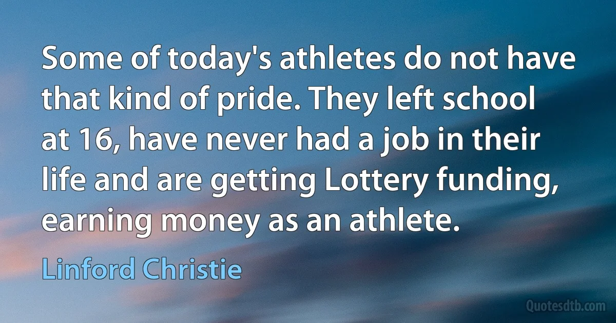 Some of today's athletes do not have that kind of pride. They left school at 16, have never had a job in their life and are getting Lottery funding, earning money as an athlete. (Linford Christie)