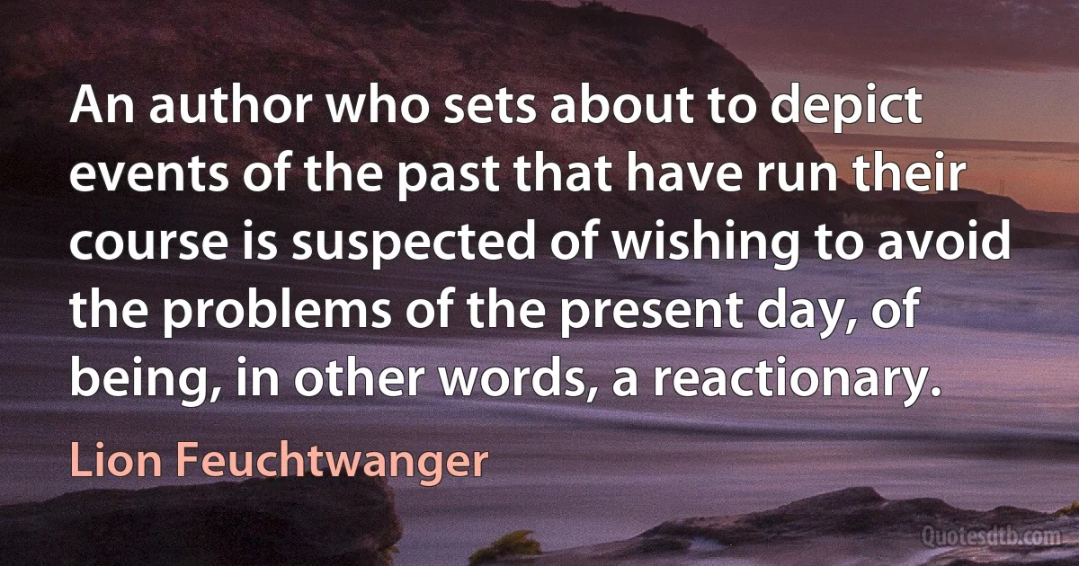 An author who sets about to depict events of the past that have run their course is suspected of wishing to avoid the problems of the present day, of being, in other words, a reactionary. (Lion Feuchtwanger)