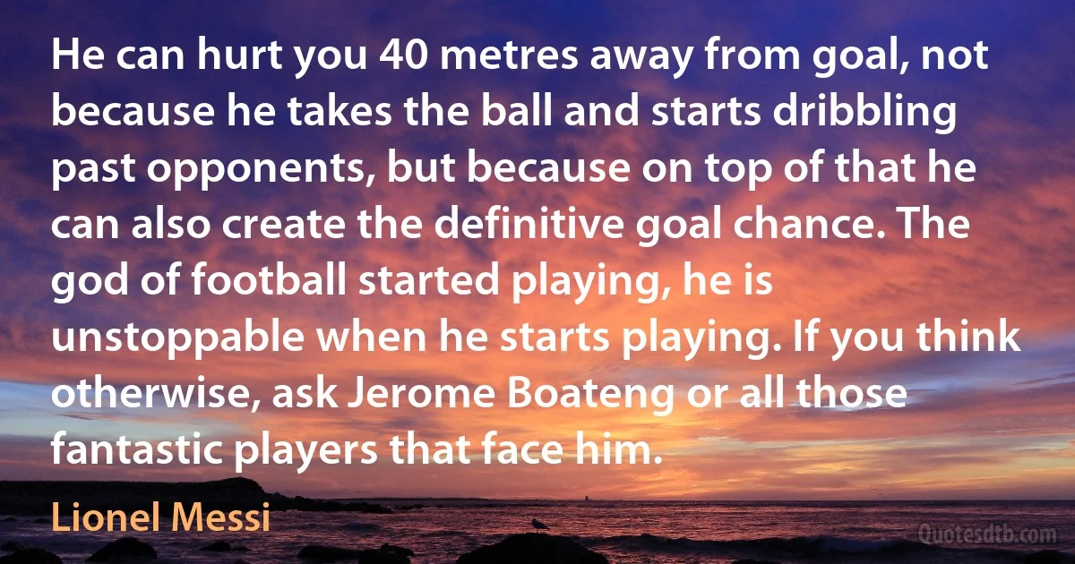 He can hurt you 40 metres away from goal, not because he takes the ball and starts dribbling past opponents, but because on top of that he can also create the definitive goal chance. The god of football started playing, he is unstoppable when he starts playing. If you think otherwise, ask Jerome Boateng or all those fantastic players that face him. (Lionel Messi)