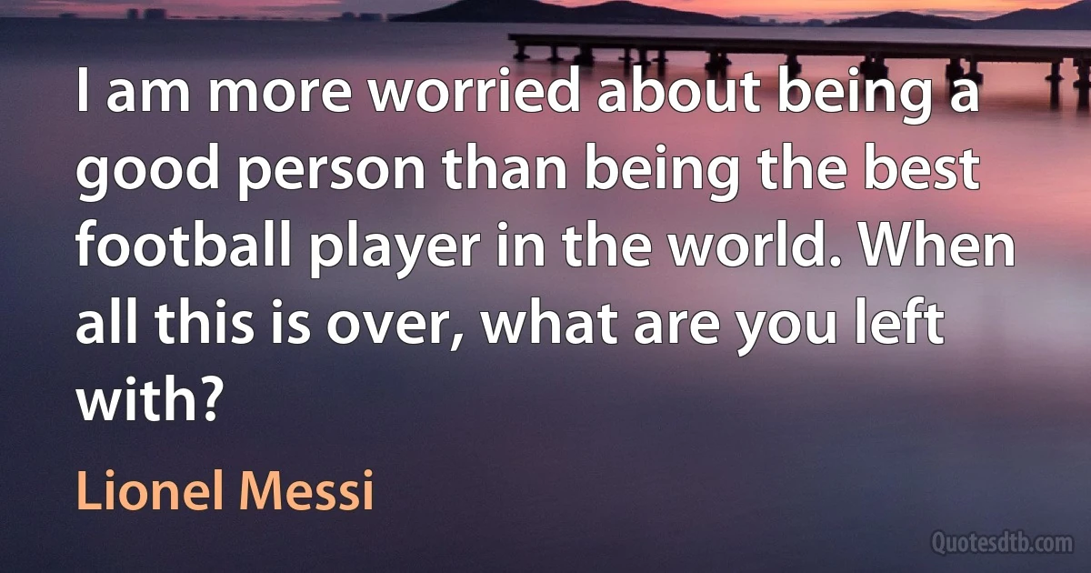 I am more worried about being a good person than being the best football player in the world. When all this is over, what are you left with? (Lionel Messi)