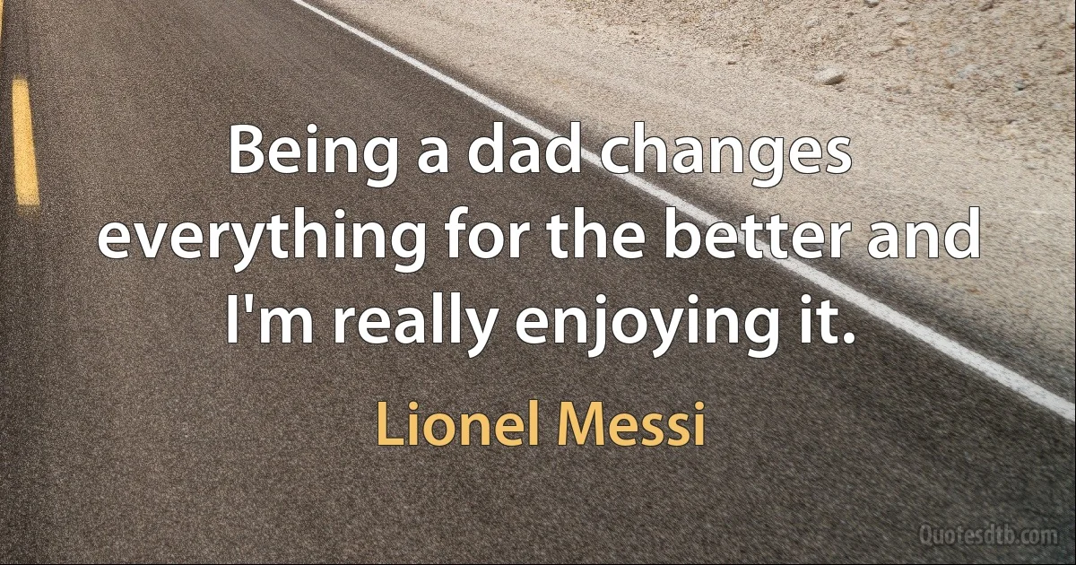 Being a dad changes everything for the better and I'm really enjoying it. (Lionel Messi)