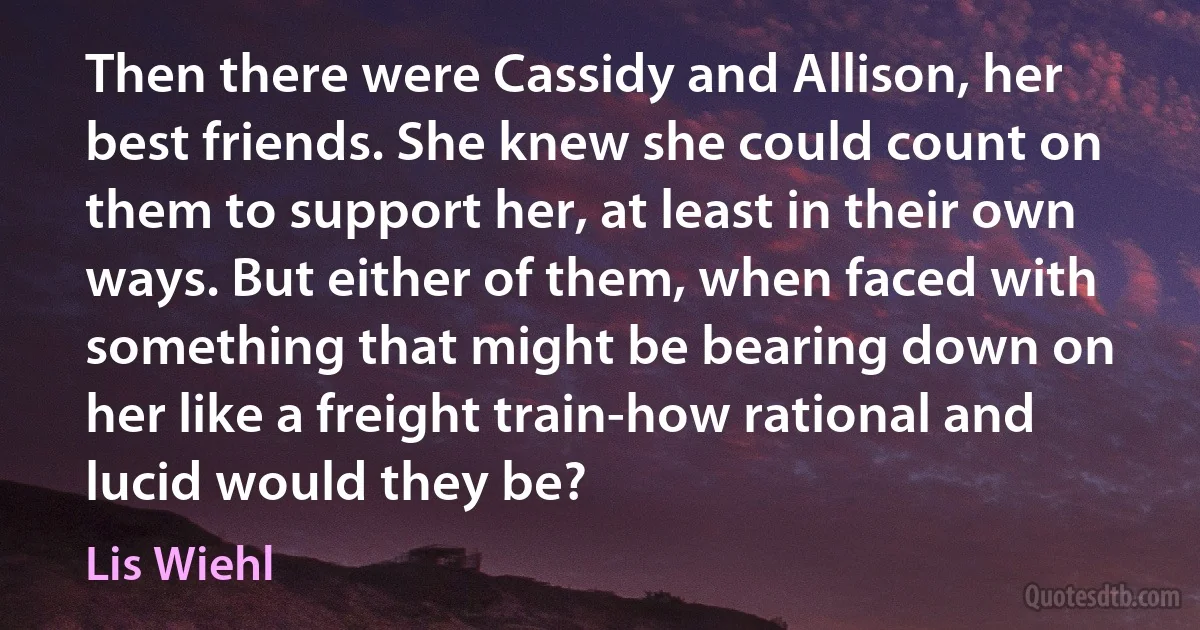 Then there were Cassidy and Allison, her best friends. She knew she could count on them to support her, at least in their own ways. But either of them, when faced with something that might be bearing down on her like a freight train-how rational and lucid would they be? (Lis Wiehl)