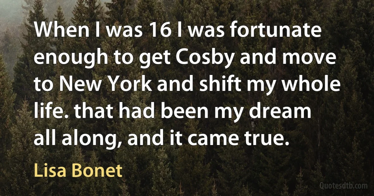 When I was 16 I was fortunate enough to get Cosby and move to New York and shift my whole life. that had been my dream all along, and it came true. (Lisa Bonet)