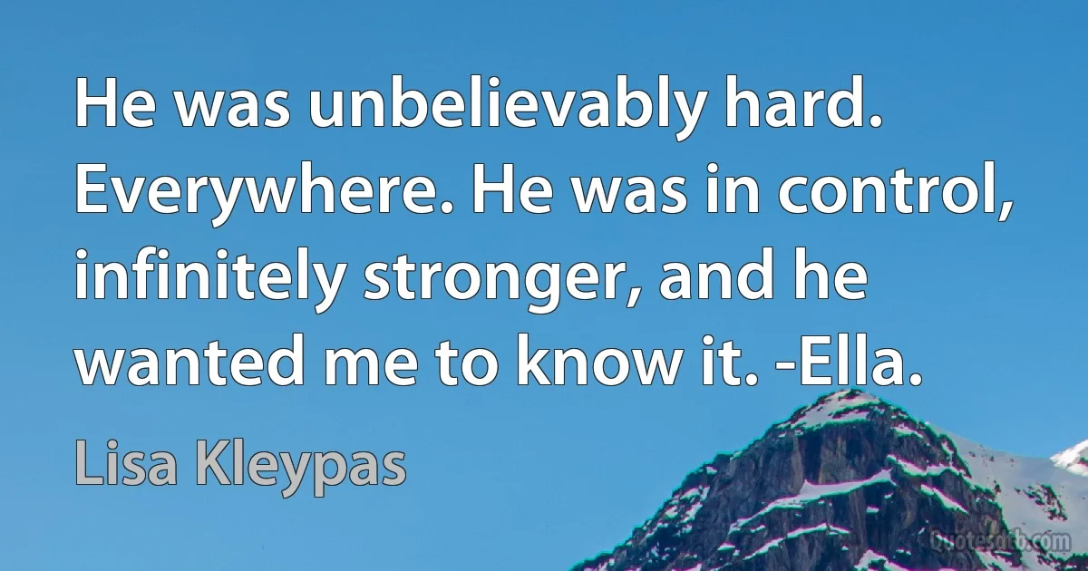 He was unbelievably hard. Everywhere. He was in control, infinitely stronger, and he wanted me to know it. -Ella. (Lisa Kleypas)