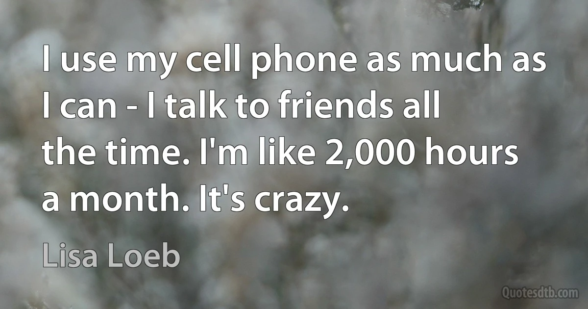 I use my cell phone as much as I can - I talk to friends all the time. I'm like 2,000 hours a month. It's crazy. (Lisa Loeb)